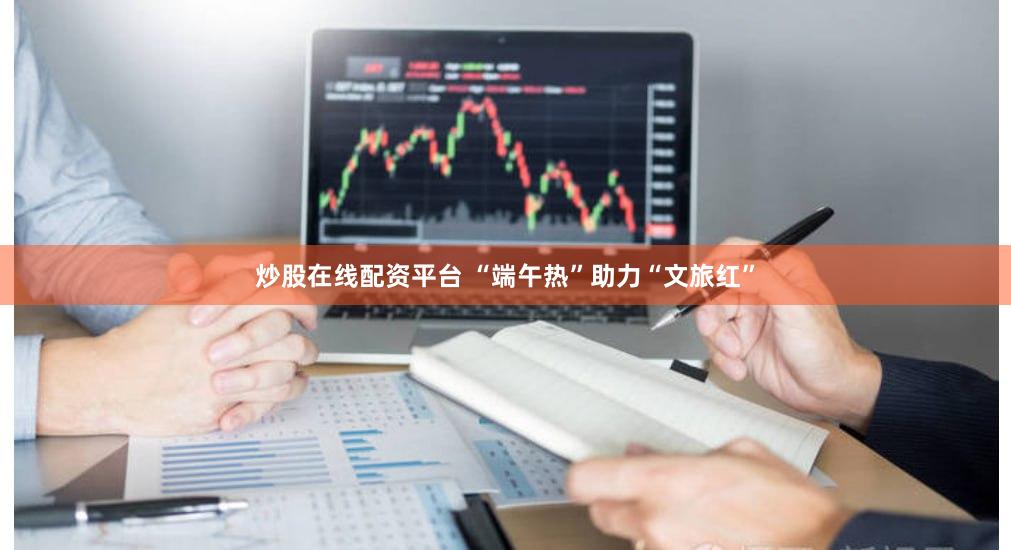 炒股在线配资平台 “端午热”助力“文旅红”