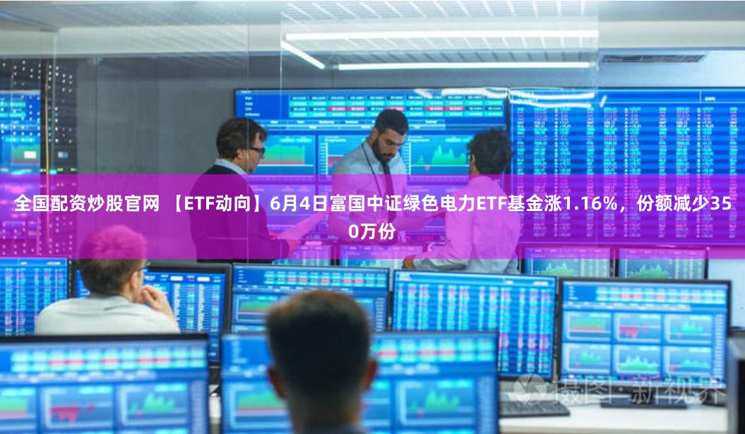 全国配资炒股官网 【ETF动向】6月4日富国中证绿色电力ETF基金涨1.16%，份额减少350万份