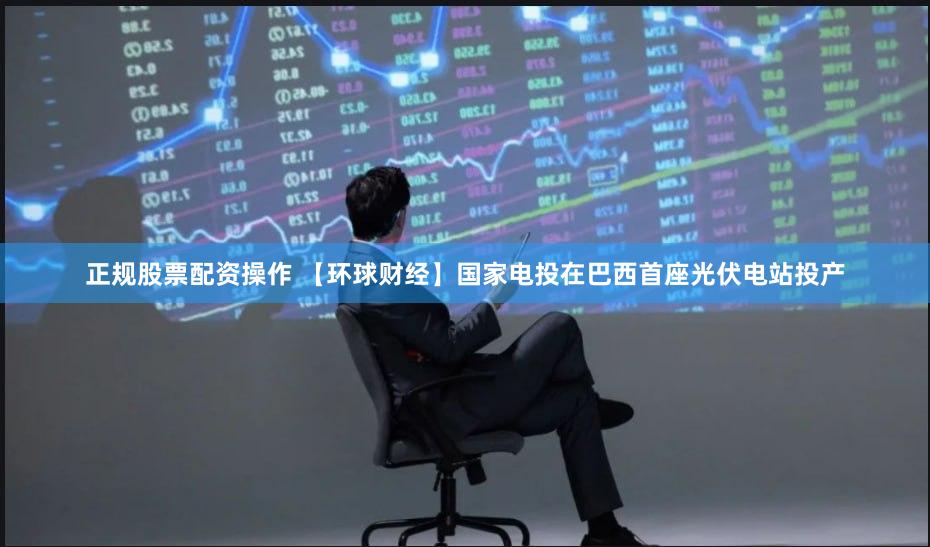 正规股票配资操作 【环球财经】国家电投在巴西首座光伏电站投产