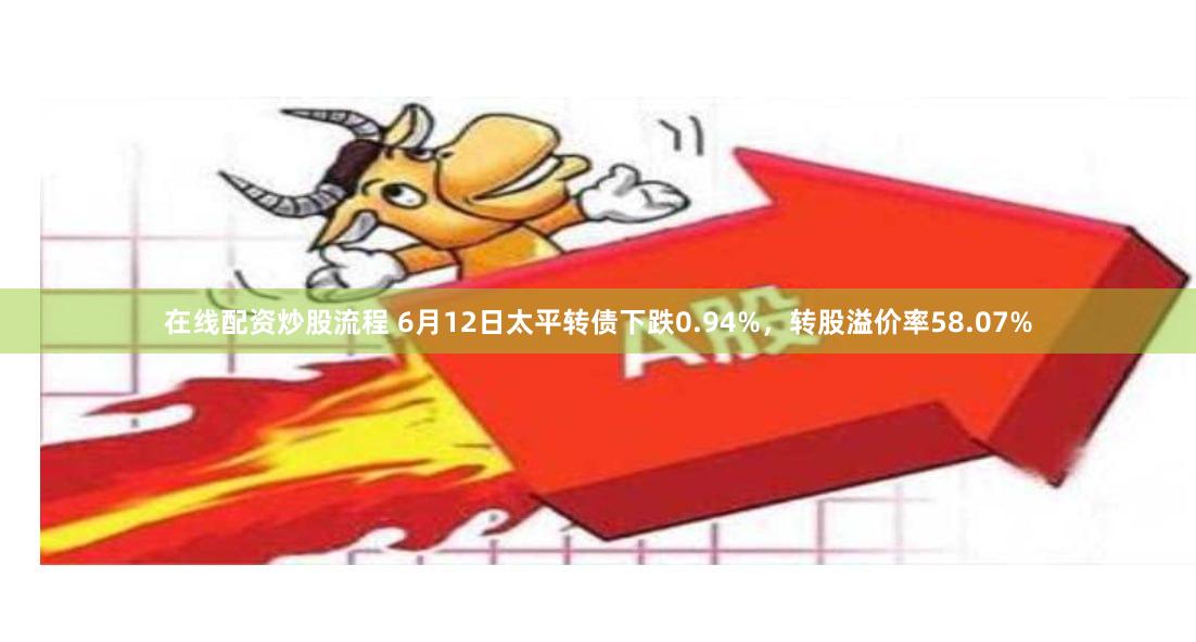在线配资炒股流程 6月12日太平转债下跌0.94%，转股溢价率58.07%