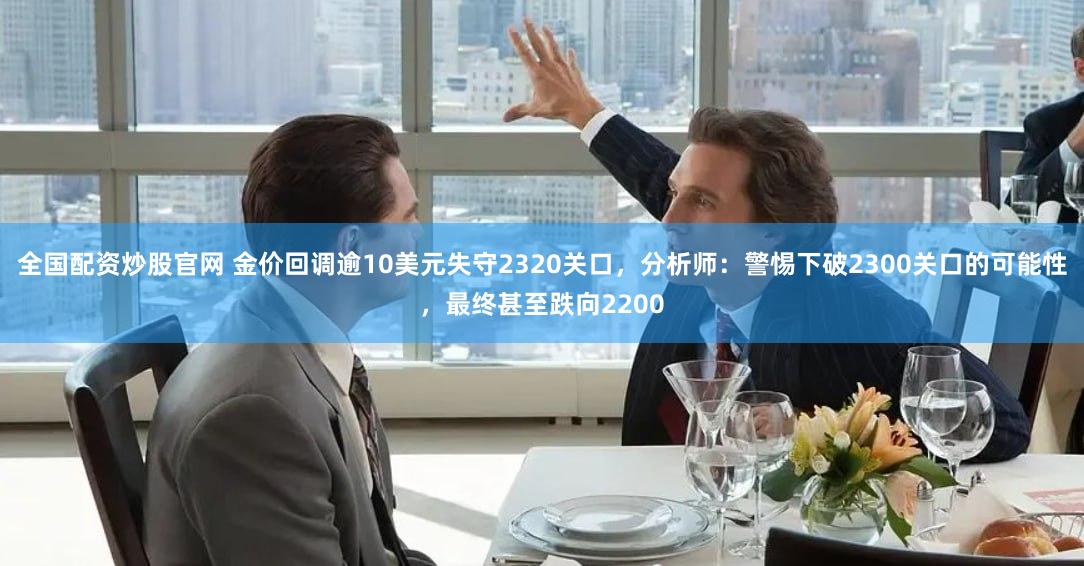 全国配资炒股官网 金价回调逾10美元失守2320关口，分析师：警惕下破2300关口的可能性，最终甚至跌向2200