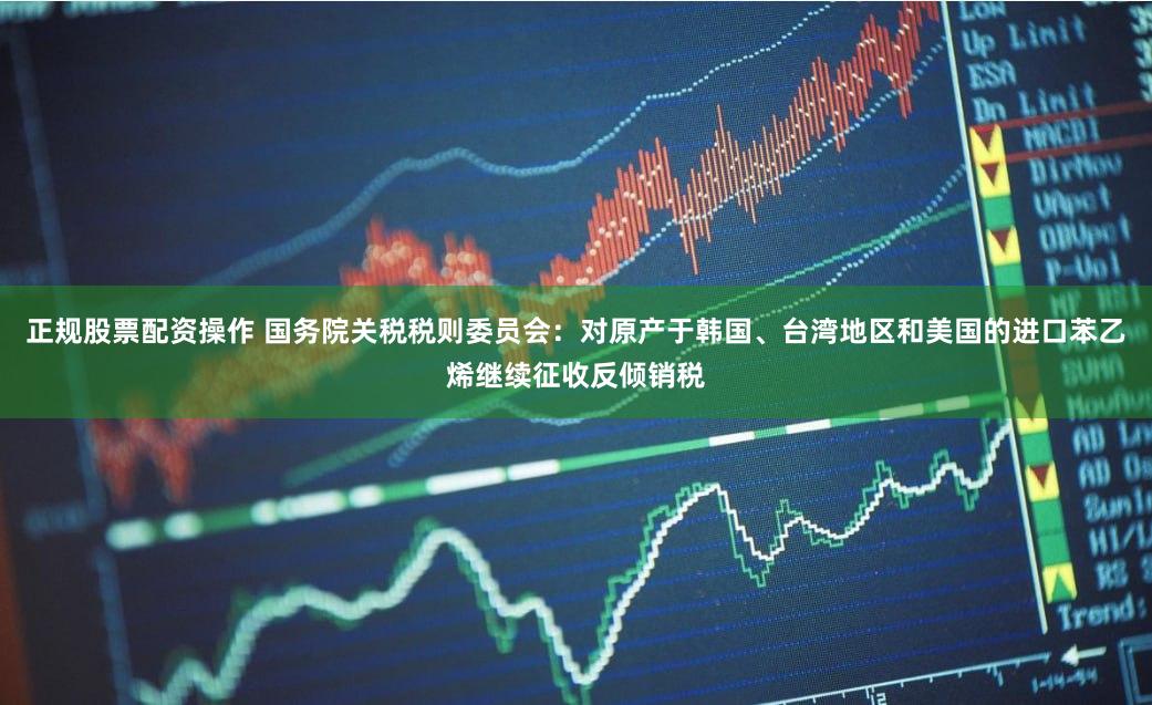 正规股票配资操作 国务院关税税则委员会：对原产于韩国、台湾地区和美国的进口苯乙烯继续征收反倾销税