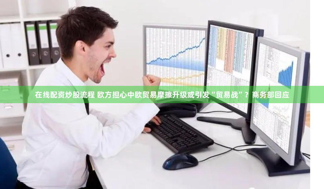 在线配资炒股流程 欧方担心中欧贸易摩擦升级或引发“贸易战”？商务部回应