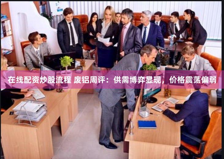 在线配资炒股流程 废铝周评：供需博弈显现，价格震荡偏弱