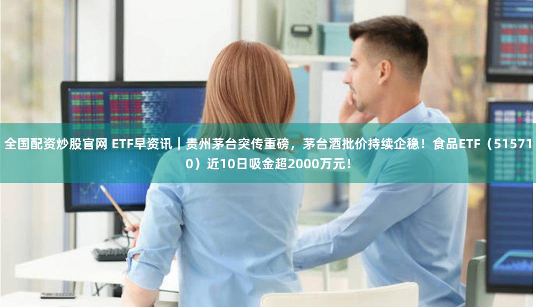 全国配资炒股官网 ETF早资讯｜贵州茅台突传重磅，茅台酒批价持续企稳！食品ETF（515710）近10日吸金超2000万元！