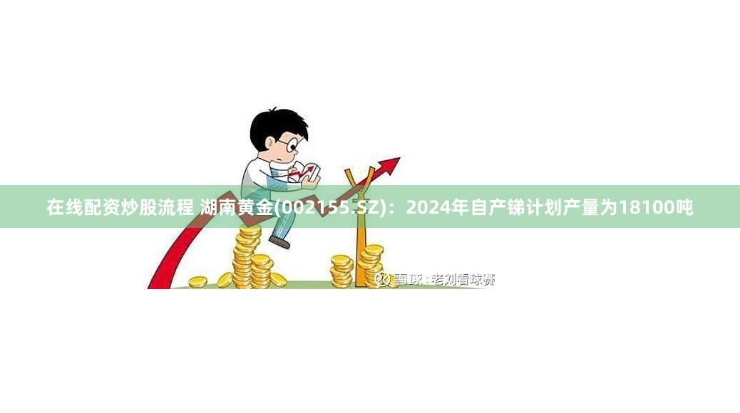 在线配资炒股流程 湖南黄金(002155.SZ)：2024年自产锑计划产量为18100吨