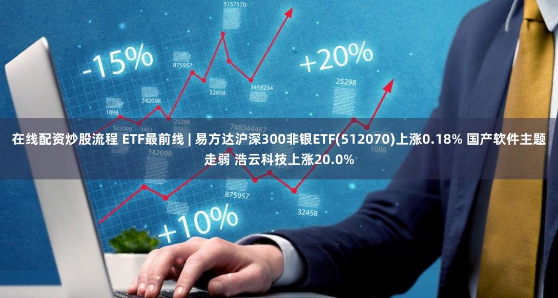 在线配资炒股流程 ETF最前线 | 易方达沪深300非银ETF(512070)上涨0.18% 国产软件主题走弱 浩云科技上涨20.0%