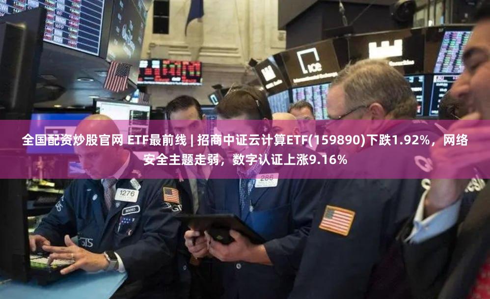 全国配资炒股官网 ETF最前线 | 招商中证云计算ETF(159890)下跌1.92%，网络安全主题走弱，数字认证上涨9.16%