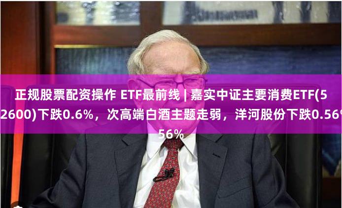 正规股票配资操作 ETF最前线 | 嘉实中证主要消费ETF(512600)下跌0.6%，次高端白酒主题走弱，洋河股份下跌0.56%