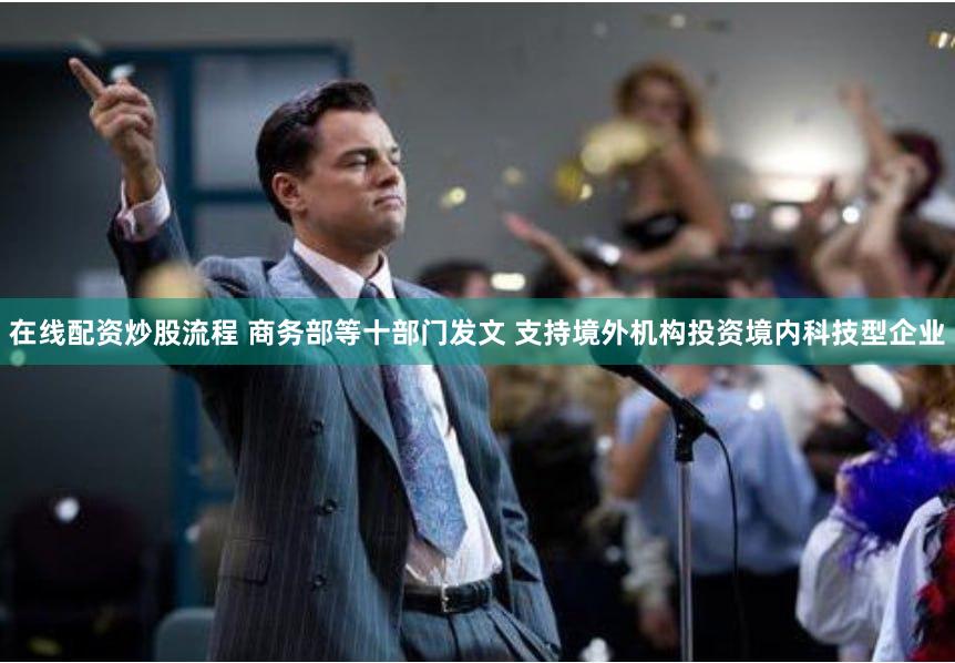 在线配资炒股流程 商务部等十部门发文 支持境外机构投资境内科技型企业