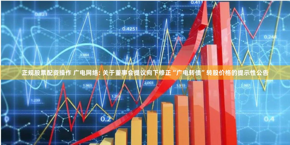 正规股票配资操作 广电网络: 关于董事会提议向下修正“广电转债”转股价格的提示性公告