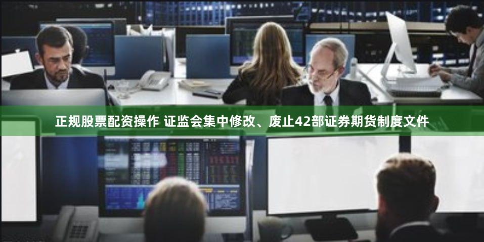 正规股票配资操作 证监会集中修改、废止42部证券期货制度文件