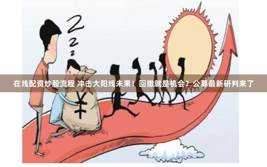 在线配资炒股流程 冲击大阳线未果！回撤就是机会？公募最新研判来了