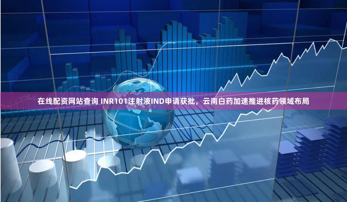 在线配资网站查询 INR101注射液IND申请获批，云南白药加速推进核药领域布局