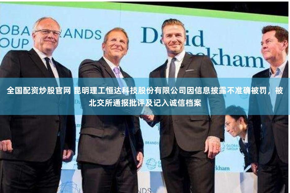全国配资炒股官网 昆明理工恒达科技股份有限公司因信息披露不准确被罚，被北交所通报批评及记入诚信档案