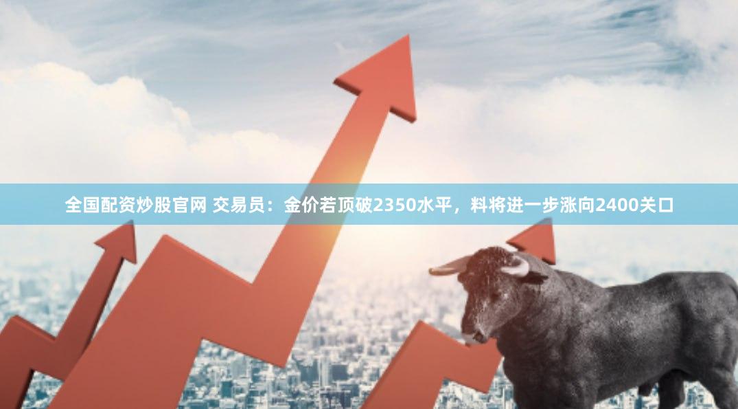 全国配资炒股官网 交易员：金价若顶破2350水平，料将进一步涨向2400关口