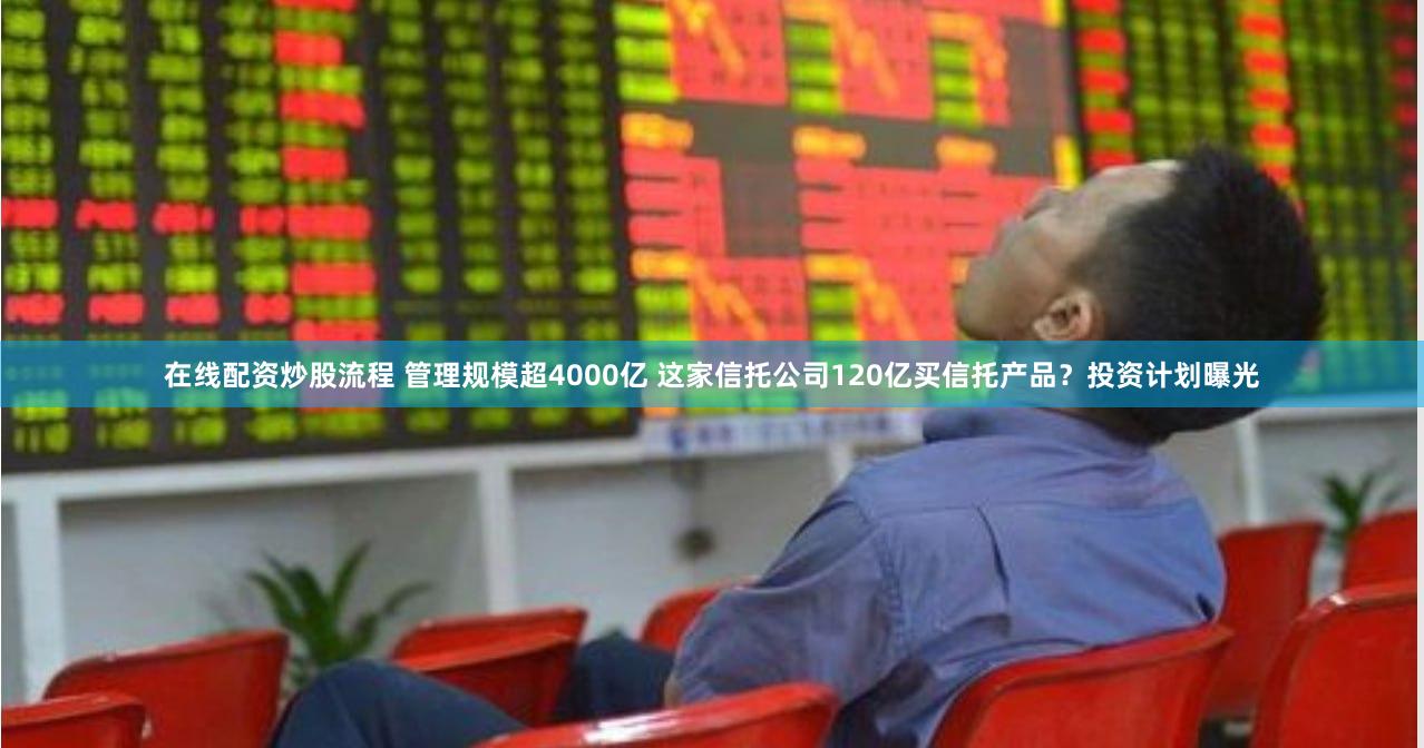 在线配资炒股流程 管理规模超4000亿 这家信托公司120亿买信托产品？投资计划曝光