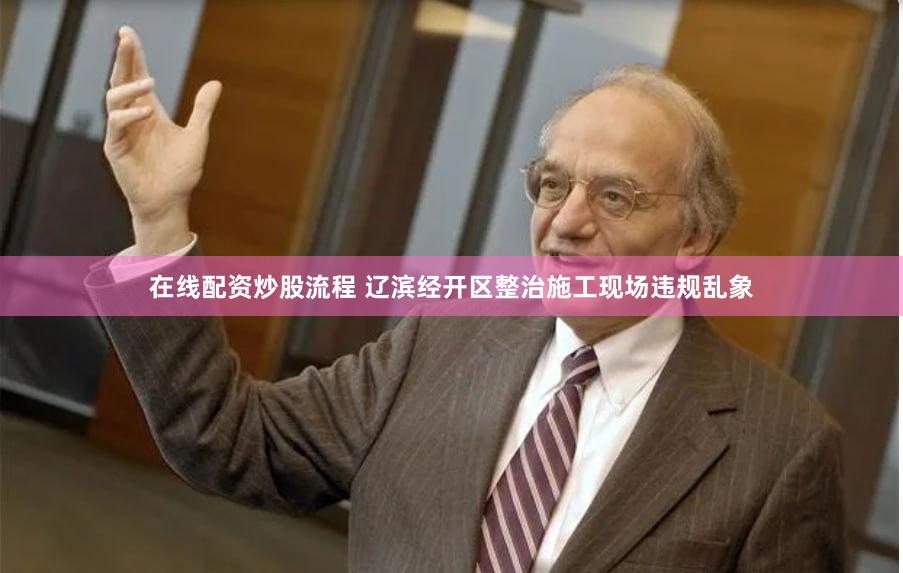 在线配资炒股流程 辽滨经开区整治施工现场违规乱象