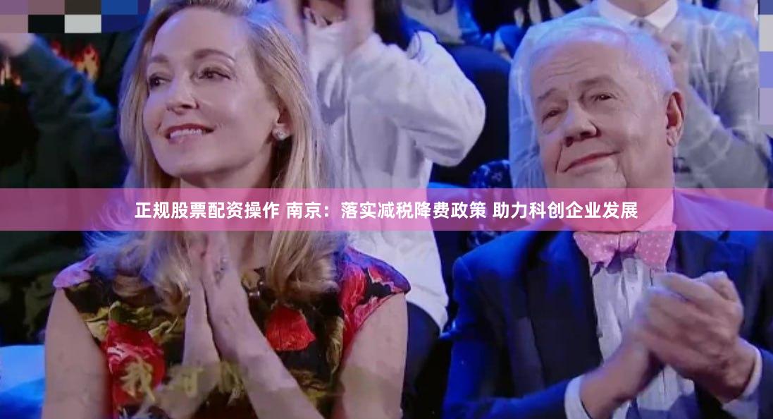 正规股票配资操作 南京：落实减税降费政策 助力科创企业发展