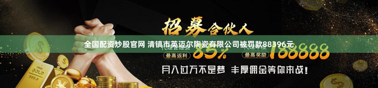 全国配资炒股官网 清镇市英迈尔陶瓷有限公司被罚款88396元