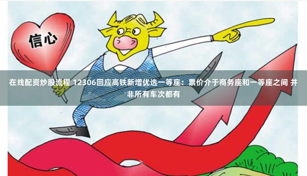 在线配资炒股流程 12306回应高铁新增优选一等座：票价介于商务座和一等座之间 并非所有车次都有