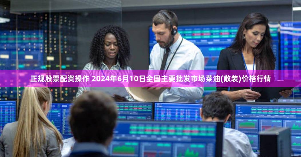 正规股票配资操作 2024年6月10日全国主要批发市场菜油(散装)价格行情