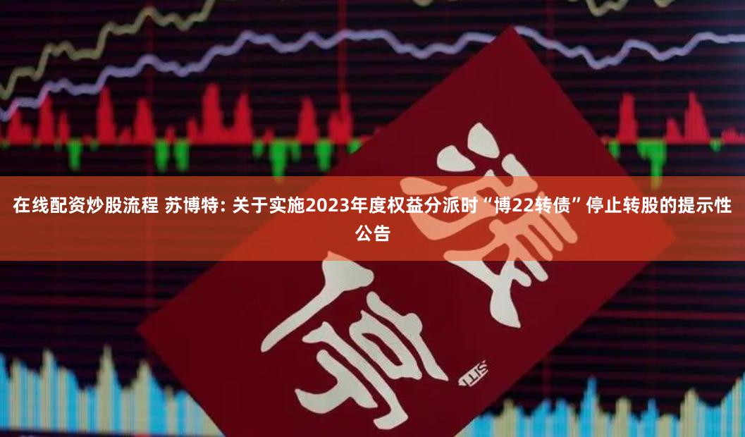 在线配资炒股流程 苏博特: 关于实施2023年度权益分派时“博22转债”停止转股的提示性公告