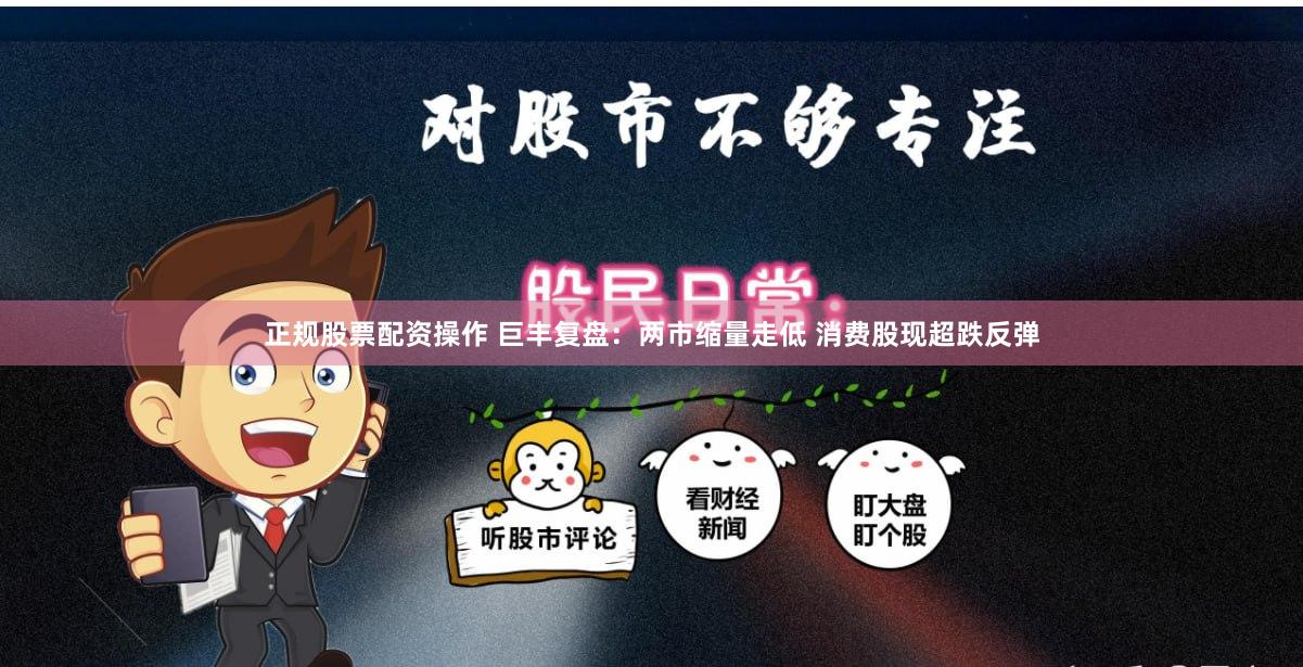 正规股票配资操作 巨丰复盘：两市缩量走低 消费股现超跌反弹