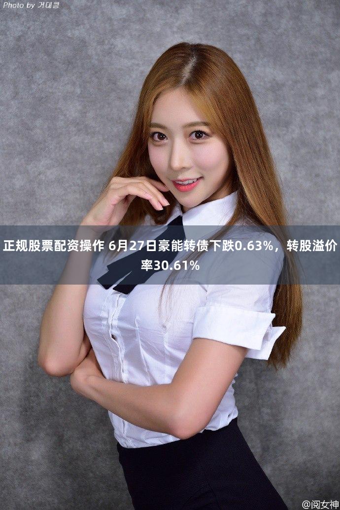 正规股票配资操作 6月27日豪能转债下跌0.63%，转股溢价率30.61%