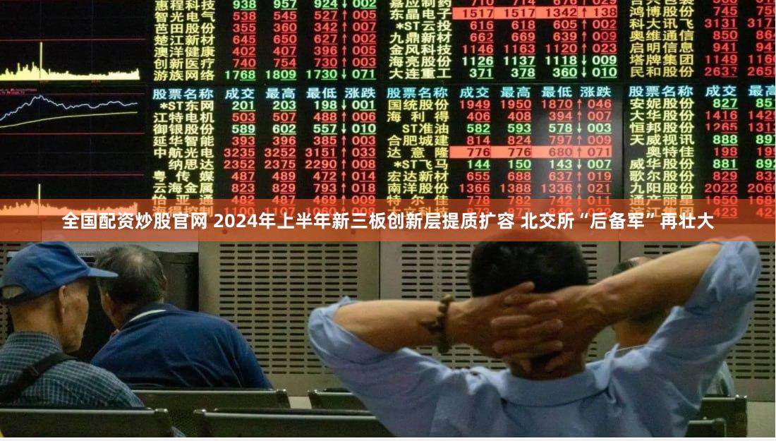 全国配资炒股官网 2024年上半年新三板创新层提质扩容 北交所“后备军”再壮大