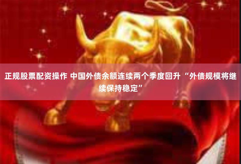 正规股票配资操作 中国外债余额连续两个季度回升 “外债规模将继续保持稳定”