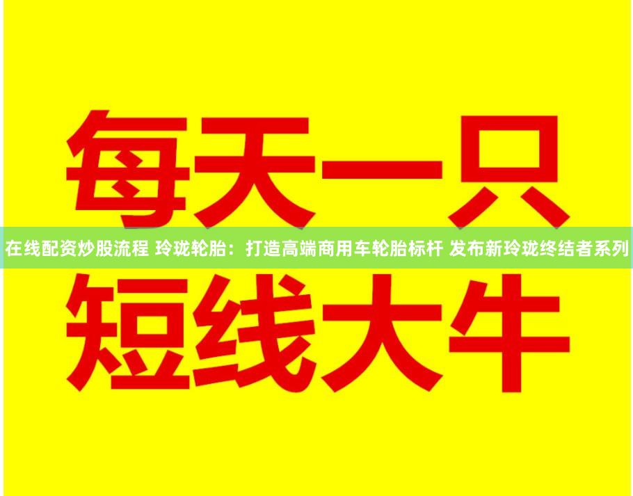 在线配资炒股流程 玲珑轮胎：打造高端商用车轮胎标杆 发布新玲珑终结者系列