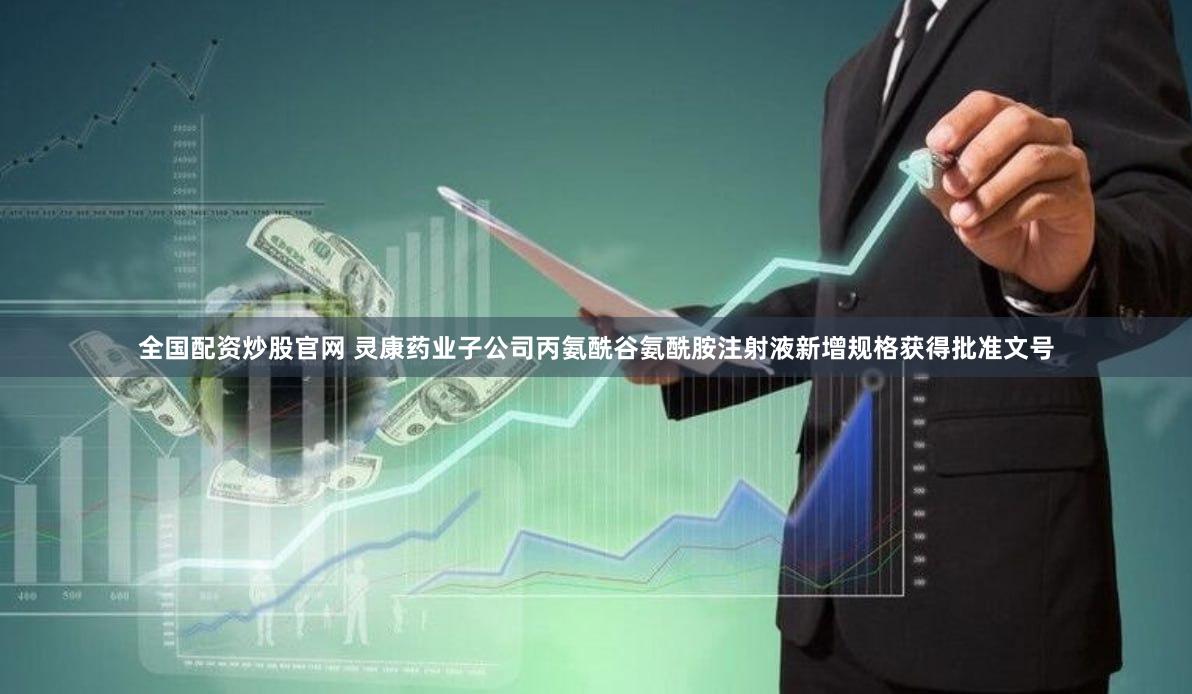 全国配资炒股官网 灵康药业子公司丙氨酰谷氨酰胺注射液新增规格获得批准文号