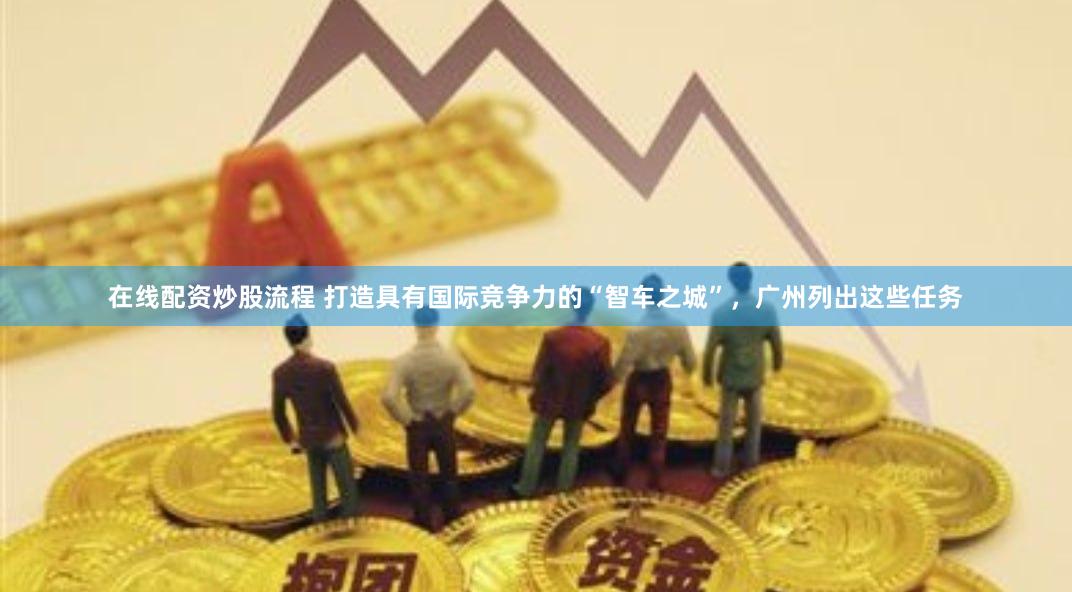 在线配资炒股流程 打造具有国际竞争力的“智车之城”，广州列出这些任务