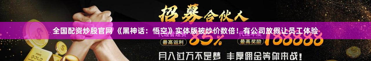 全国配资炒股官网 《黑神话：悟空》实体版被炒价数倍！有公司放假让员工体验