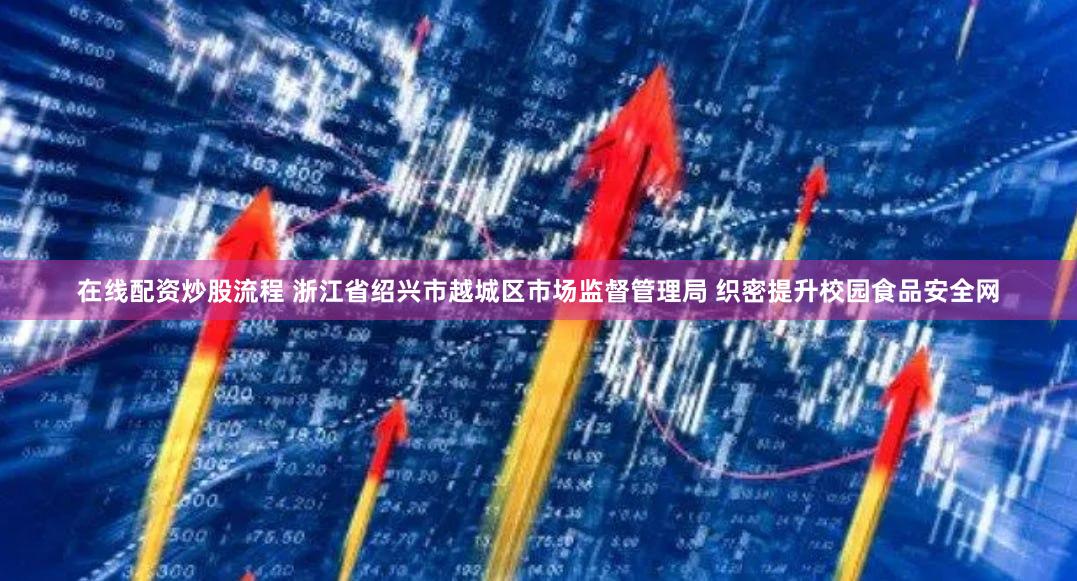 在线配资炒股流程 浙江省绍兴市越城区市场监督管理局 织密提升校园食品安全网
