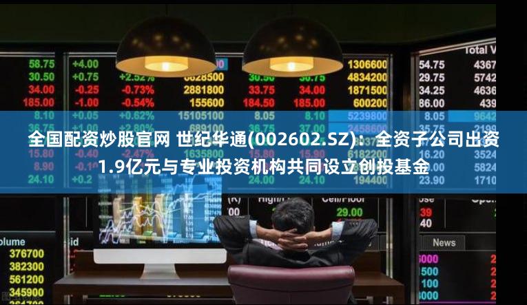 全国配资炒股官网 世纪华通(002602.SZ)：全资子公司出资1.9亿元与专业投资机构共同设立创投基金