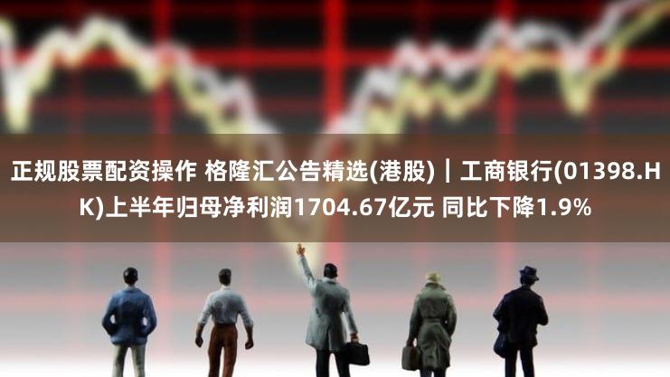 正规股票配资操作 格隆汇公告精选(港股)︱工商银行(01398.HK)上半年归母净利润1704.67亿元 同比下降1.9%