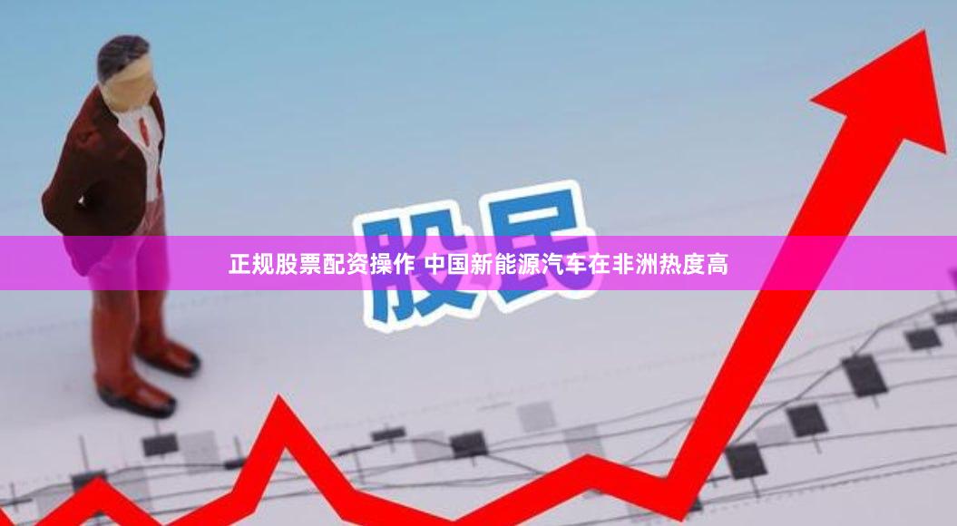 正规股票配资操作 中国新能源汽车在非洲热度高