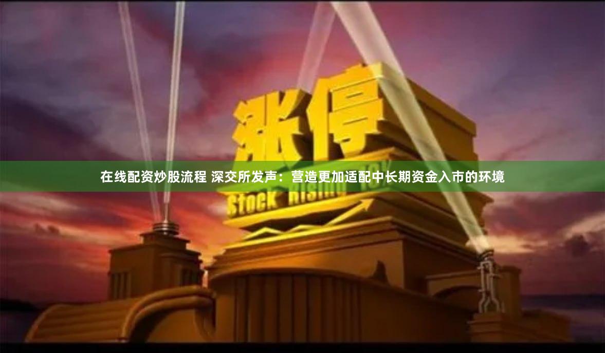 在线配资炒股流程 深交所发声：营造更加适配中长期资金入市的环境