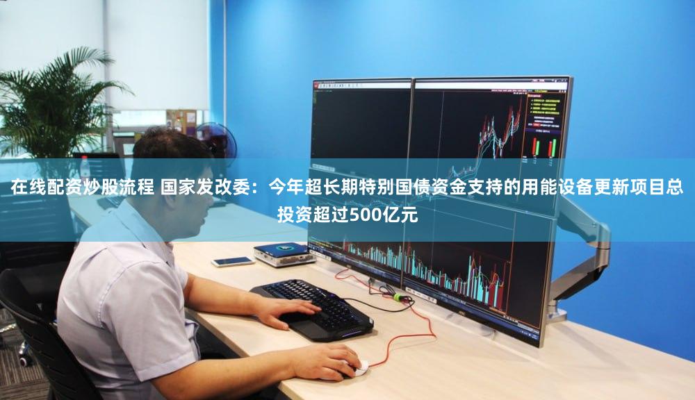 在线配资炒股流程 国家发改委：今年超长期特别国债资金支持的用能设备更新项目总投资超过500亿元