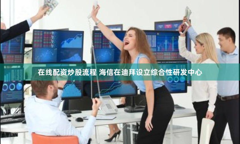 在线配资炒股流程 海信在迪拜设立综合性研发中心