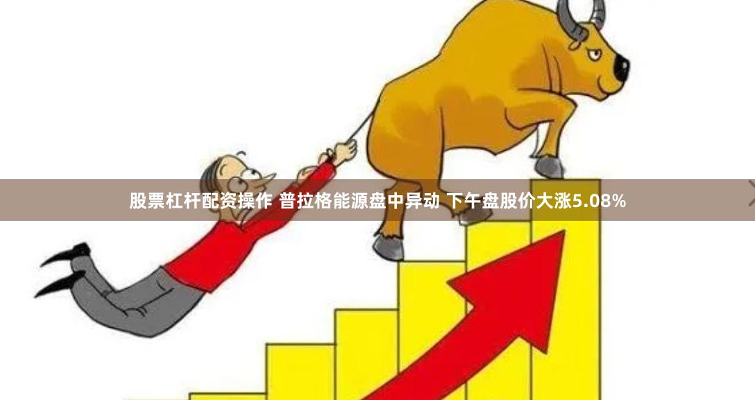股票杠杆配资操作 普拉格能源盘中异动 下午盘股价大涨5.08%