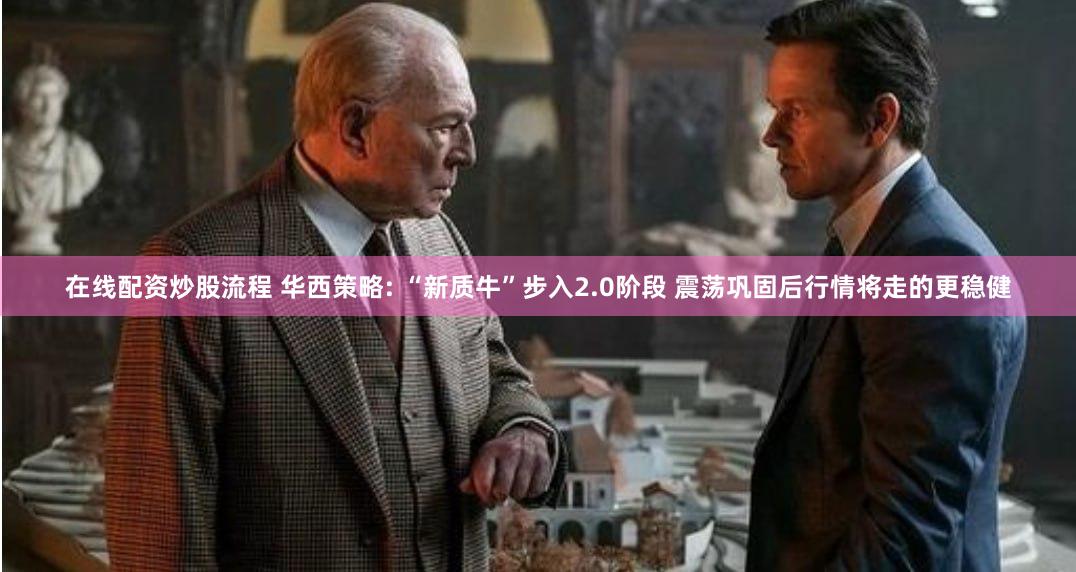 在线配资炒股流程 华西策略: “新质牛”步入2.0阶段 震荡巩固后行情将走的更稳健