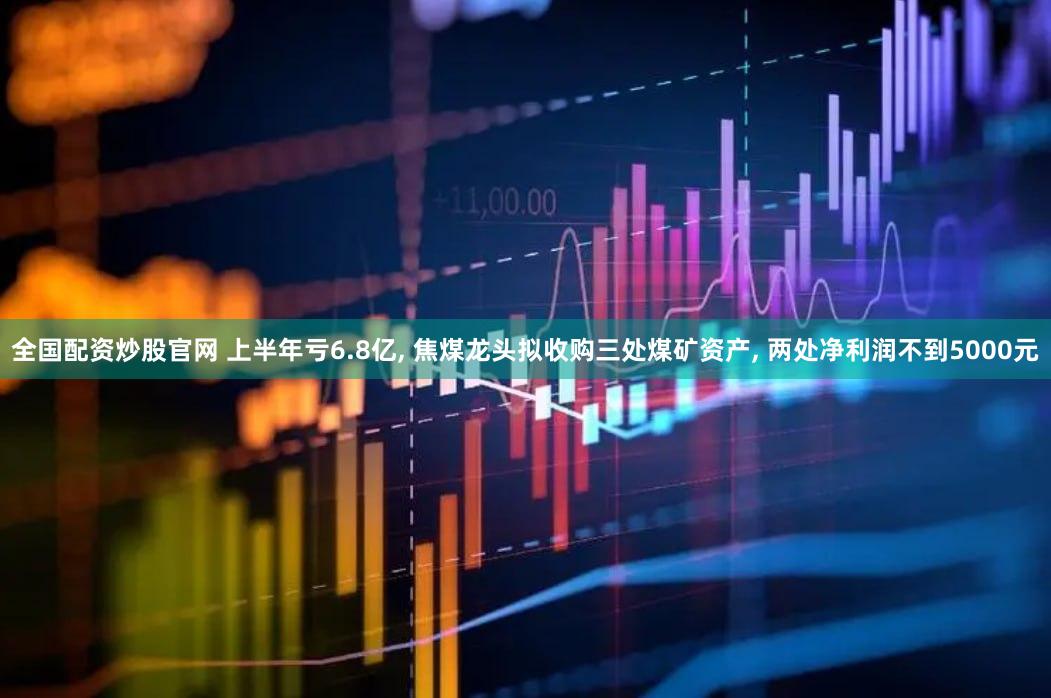 全国配资炒股官网 上半年亏6.8亿, 焦煤龙头拟收购三处煤矿资产, 两处净利润不到5000元