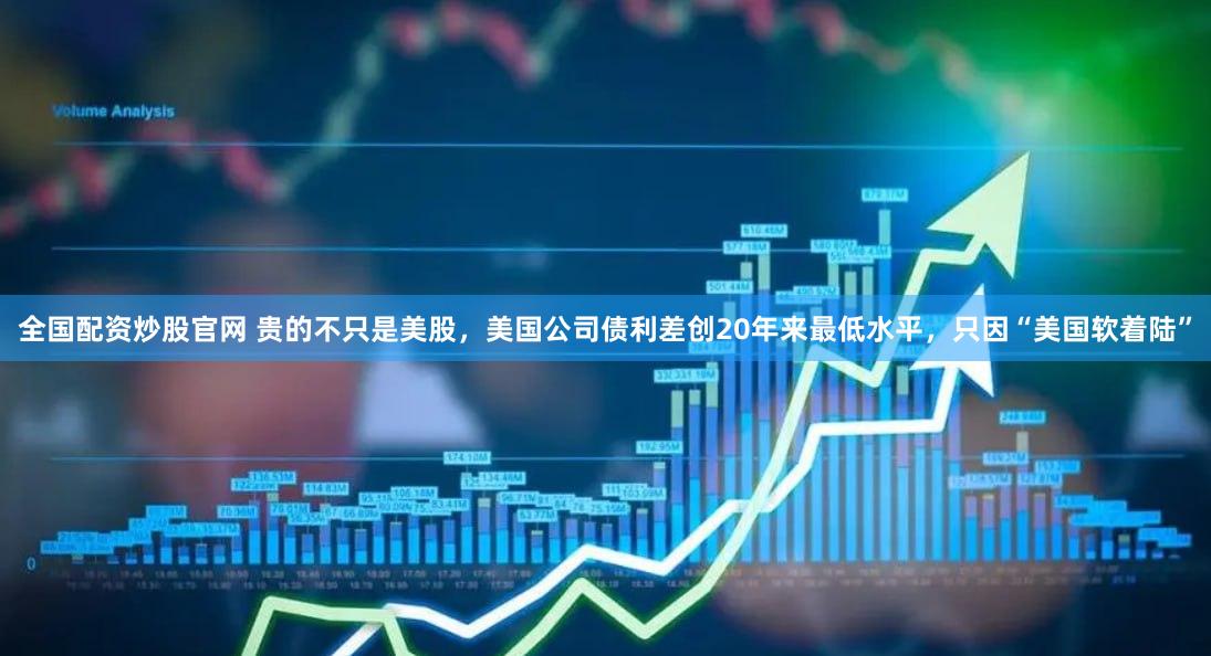 全国配资炒股官网 贵的不只是美股，美国公司债利差创20年来最低水平，只因“美国软着陆”