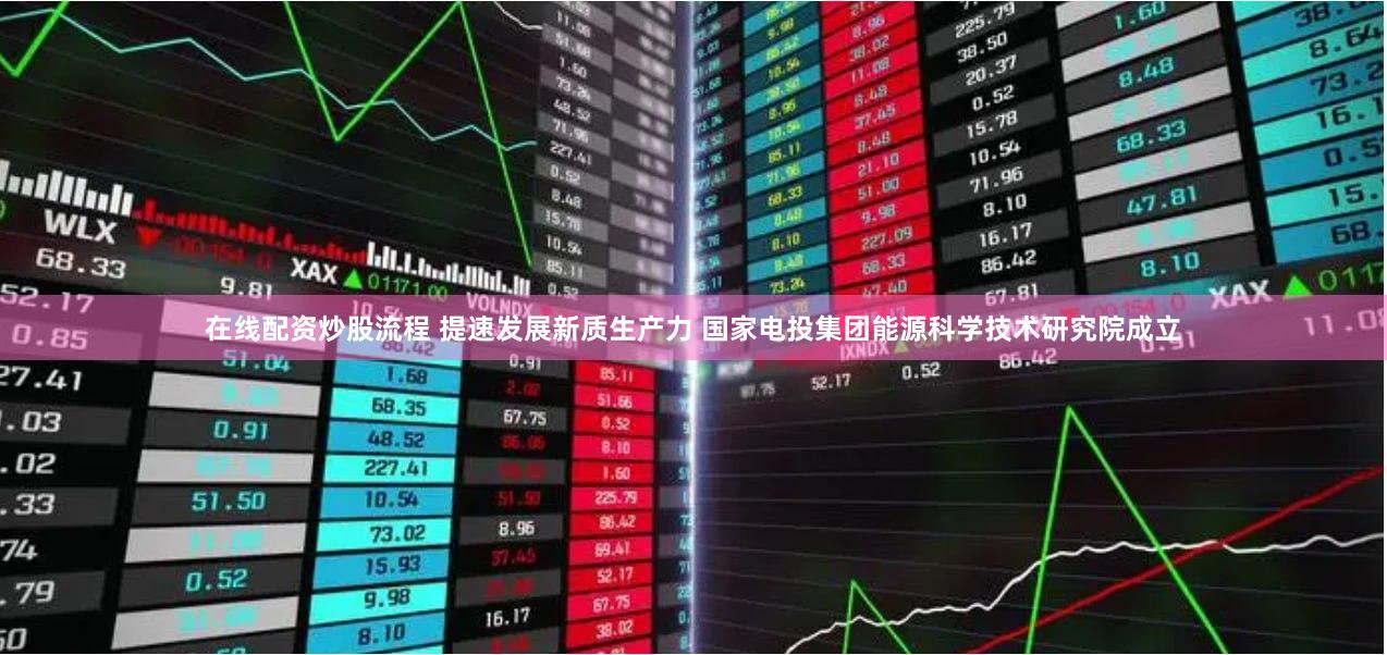 在线配资炒股流程 提速发展新质生产力 国家电投集团能源科学技术研究院成立