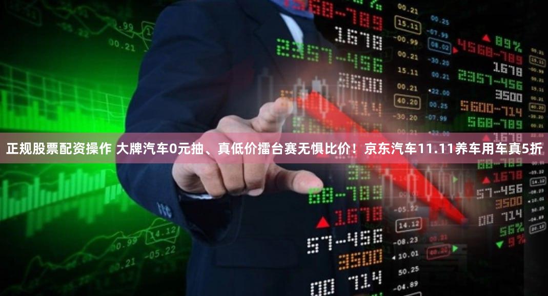 正规股票配资操作 大牌汽车0元抽、真低价擂台赛无惧比价！京东汽车11.11养车用车真5折