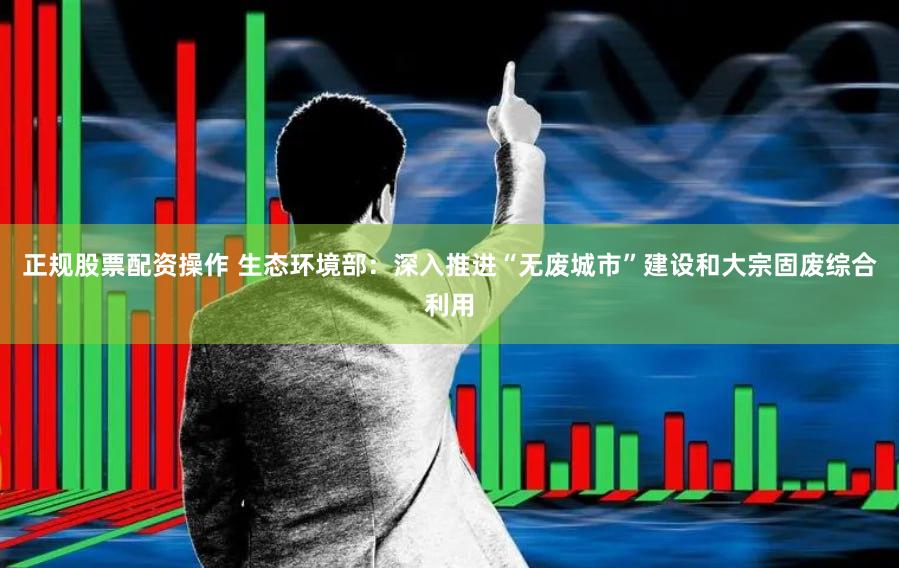 正规股票配资操作 生态环境部：深入推进“无废城市”建设和大宗固废综合利用