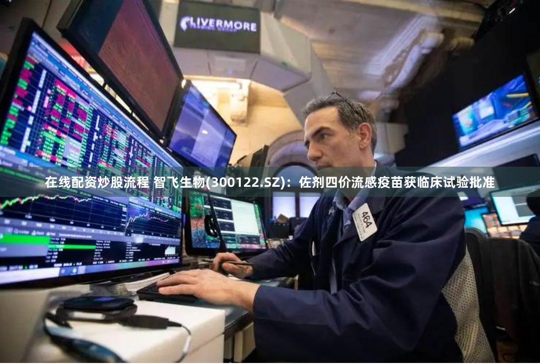 在线配资炒股流程 智飞生物(300122.SZ)：佐剂四价流感疫苗获临床试验批准
